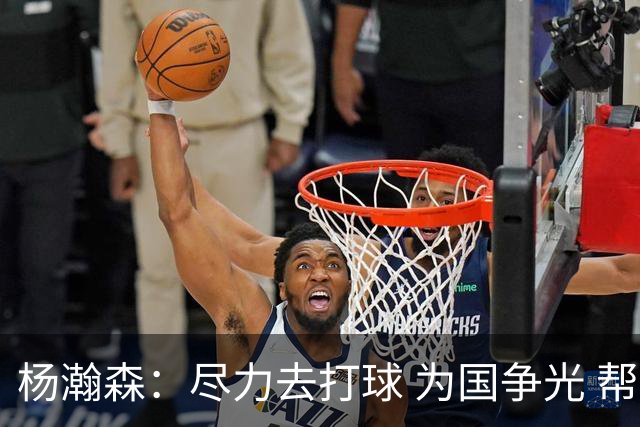杨瀚森：尽力去打球 为国争光 帮助中国男篮进奥运会是我的目标