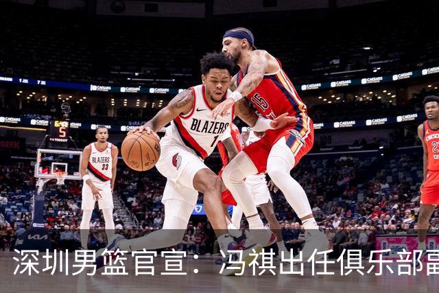 深圳男篮官宣：冯祺出任俱乐部副总经理兼领队