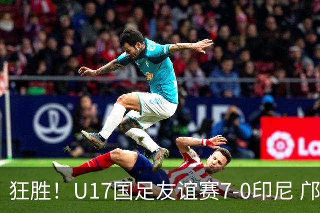 狂胜！U17国足友谊赛7-0印尼 邝兆镭独造3球 赵松源、帅惟浩双响